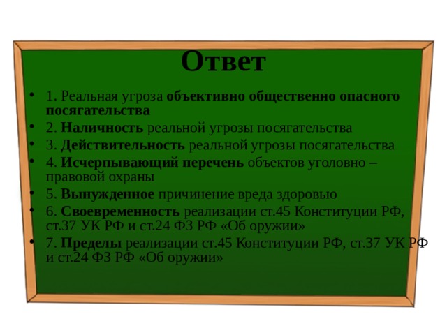 Ответ 1. Реальная угроза объективно общественно опасного посягательства 2. Наличность реальной угрозы посягательства 3. Действительность реальной угрозы посягательства 4. Исчерпывающий перечень объектов уголовно – правовой охраны 5. Вынужденное причинение вреда здоровью 6. Своевременность реализации ст.45 Конституции РФ, ст.37 УК РФ и ст.24 ФЗ РФ «Об оружии» 7. Пределы реализации ст.45 Конституции РФ, ст.37 УК РФ и ст.24 ФЗ РФ «Об оружии» 