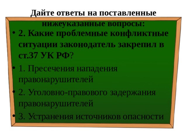 Дайте ответы на поставленные нижеуказанные вопросы: 2. Какие проблемные конфликтные ситуации законодатель закрепил в  ст.37 УК РФ ? ⁭ 1. Пресечения нападения правонарушителей ⁭ 2. Уголовно-правового задержания правонарушителей ⁭ 3. Устранения источников опасности 