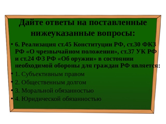 Дайте ответы на поставленные нижеуказанные вопросы: 6. Реализация ст.45 Конституции РФ, ст.30 ФКЗ РФ «О чрезвычайном положении», ст.37 УК РФ и ст.24 ФЗ РФ «Об оружии» в состоянии необходимой обороны для граждан РФ является: 1. Субъективным правом ⁭ 2. Общественным долгом ⁭ 3. Моральной обязанностью ⁭ 4. Юридической обязанностью 