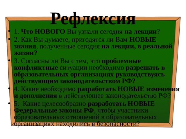 Рефлексия 1. Что НОВОГО Вы узнали сегодня на лекции ? 2. Как Вы думаете, пригодятся ли Вам НОВЫЕ знания , полученные сегодня на лекции, в реальной жизни? 3. Согласны ли Вы с тем, что проблемные конфликтные ситуации необходимо разрешать в образовательных организациях руководствуясь действующим законодательством РФ? 4. Какие необходимо разработать НОВЫЕ изменения и дополнения в действующее законодательство РФ? 5. Какие целесообразно разработать НОВЫЕ Федеральные законы РФ , чтобы участники образовательных отношений в образовательных организациях находились в безопасности? 