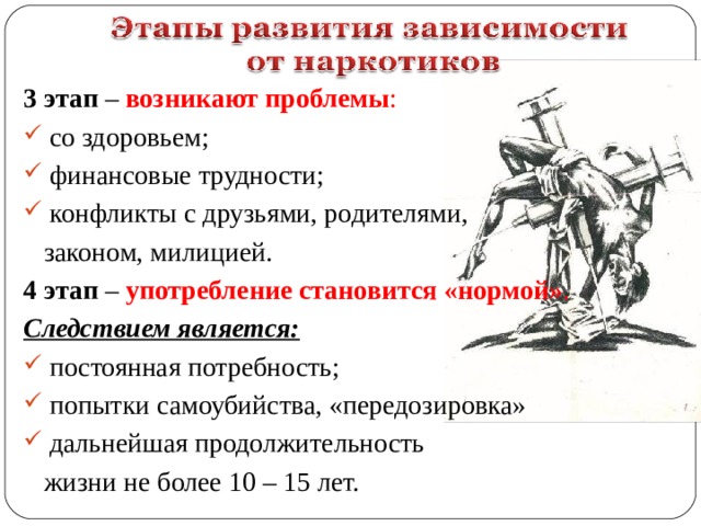 3 этап – возникают проблемы :  со здоровьем;  финансовые трудности;  конфликты с друзьями, родителями,  законом, милицией. 4 этап – употребление становится «нормой» . Следствием является:  постоянная потребность;  попытки самоубийства, «передозировка»  дальнейшая продолжительность  жизни не более 10 – 15 лет. 