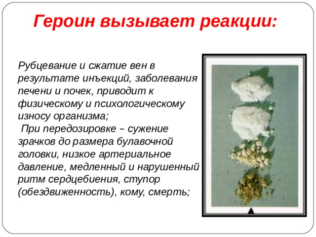  Героин вызывает реакции:           Рубцевание и сжатие вен в результате инъекций, заболевания печени и почек, приводит к физическому и психологическому износу организма;  При передозировке – сужение зрачков до размера булавочной головки, низкое артериальное давление, медленный и нарушенный ритм сердцебиения, ступор (обездвиженность), кому, смерть;  