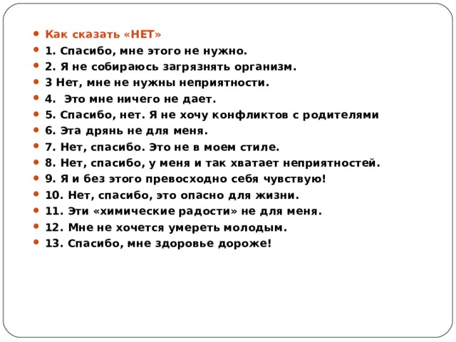 Как сказать «НЕТ» 1. Спасибо, мне этого не нужно. 2. Я не собираюсь загрязнять организм. 3 Нет, мне не нужны неприятности. 4.  Это мне ничего не дает. 5. Спасибо, нет. Я не хочу конфликтов с родителями 6. Эта дрянь не для меня. 7. Нет, спасибо. Это не в моем стиле. 8. Нет, спасибо, у меня и так хватает неприятностей. 9. Я и без этого превосходно себя чувствую! 10. Нет, спасибо, это опасно для жизни. 11. Эти «химические радости» не для меня. 12. Мне не хочется умереть молодым. 13. Спасибо, мне здоровье дороже!  