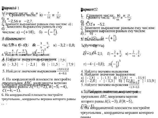   Вариант 1  Сравните числа: а) и ; б) и . 2. Замените выражение равным ему числом: а) ; б) . 3. Вычислите: а) ; б); в) г) ; д) 4. Найдите значение выражения: а) | - 3,3 |   +   | - 2,1 |   б) | - 11,5 |   -   | 7,9 |    5. Найдите значение выражения 6. На координатной плоскости постройте треугольник , координаты вершин которого равны , , . Вариант 2   Сравните числа: а) и ; б) и . 2. Замените выражение равным ему числом: а) ; б) .   3. Вычислите: а) ; б); в)  г) ; д) 4. Найдите значение выражения: а) | - 2,8 |   -   | - 1,3 |   б)   | 12,8 |   +   | - 13,9 | 5. Найдите значение выражения 6. На координатной плоскости постройте треугольник , координаты вершин которого равны , , . 