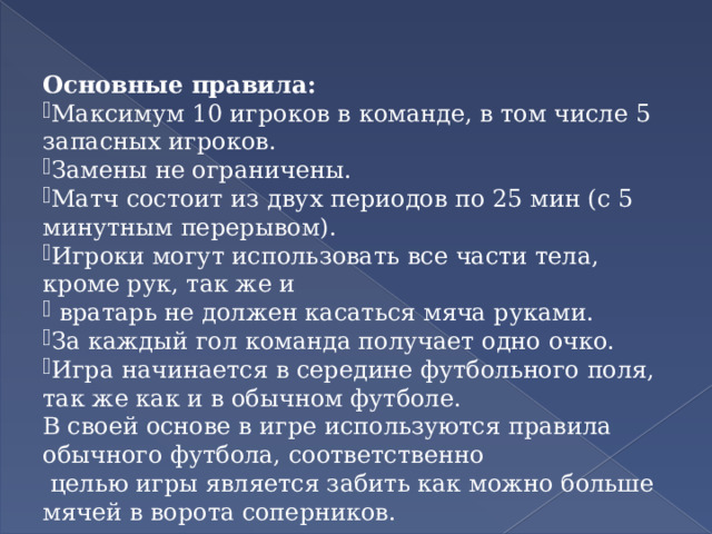 Основные правила: Максимум 10 игроков в команде, в том числе 5 запасных игроков. Замены не ограничены. Матч состоит из двух периодов по 25 мин (с 5 минутным перерывом). Игроки могут использовать все части тела, кроме рук, так же и  вратарь не должен касаться мяча руками. За каждый гол команда получает одно очко. Игра начинается в середине футбольного поля, так же как и в обычном футболе. В своей основе в игре используются правила обычного футбола, соответственно  целью игры является забить как можно больше мячей в ворота соперников.    