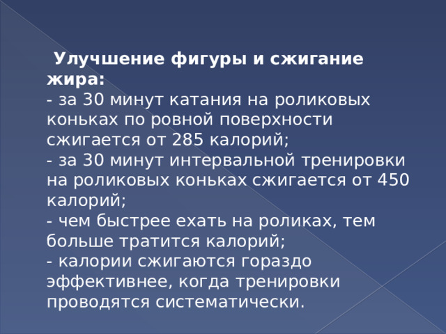  Улучшение фигуры и сжигание жира:  - за 30 минут катания на роликовых коньках по ровной поверхности сжигается от 285 калорий;  - за 30 минут интервальной тренировки на роликовых коньках сжигается от 450 калорий;  - чем быстрее ехать на роликах, тем больше тратится калорий;  - калории сжигаются гораздо эффективнее, когда тренировки проводятся систематически. 