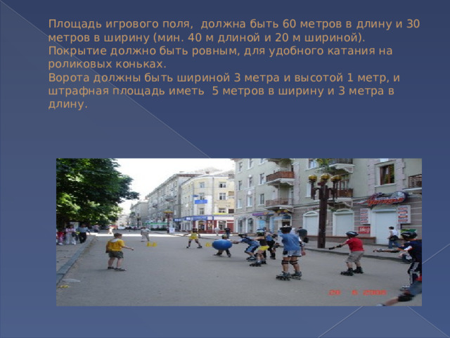 Площадь игрового поля,  должна быть 60 метров в длину и 30 метров в ширину (мин. 40 м длиной и 20 м шириной).  Покрытие должно быть ровным, для удобного катания на роликовых коньках.  Ворота должны быть шириной 3 метра и высотой 1 метр, и штрафная площадь иметь  5 метров в ширину и 3 метра в длину.   