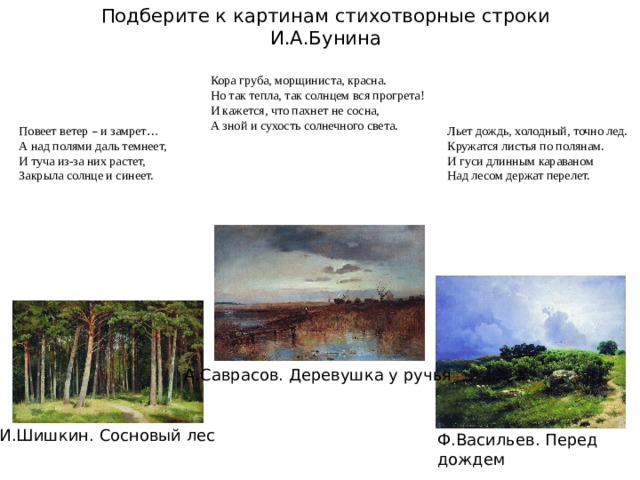 Подберите к картинам стихотворные строки И.А.Бунина Кора груба, морщиниста, красна. Но так тепла, так солнцем вся прогрета! И кажется, что пахнет не сосна, А зной и сухость солнечного света. Повеет ветер – и замрет … Льет дождь, холодный, точно лед. А над полями даль темнеет, Кружатся листья по полянам. И гуси длинным караваном И туча из-за них растет, Над лесом держат перелет. Закрыла солнце и синеет. А.Саврасов. Деревушка у ручья И.Шишкин. Сосновый лес Ф.Васильев. Перед дождем 