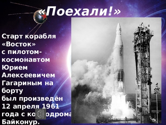 «Поехали!» Старт корабля «Восток» с пилотом-космонавтом Юрием Алексеевичем Гагариным на борту был произведён 12 апреля 1961 года с космодрома Байконур. Позывной Гагарина во время полёта — «Кедр». 
