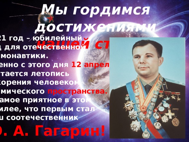 Мы гордимся достижениями  нашей страны! 2021 год – юбилейный Год для отечественной космонавтики. Именно с этого дня 12 апреля считается летопись покорения человеком космического пространства. И самое приятное в этом юбилее, что первым стал наш соотечественник Ю. А. Гагарин!   