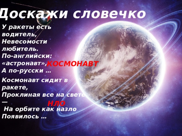 Доскажи словечко У ракеты есть водитель,  Невесомости любитель.  По-английски: «астронавт»,  А по-русски … КОСМОНАВТ Космонавт сидит в ракете,  Проклиная все на свете —  На орбите как назло  Появилось …   НЛО 