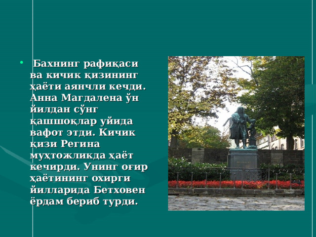  Бахнинг рафиқаси ва кичик қизининг ҳаёти аянчли кечди. Анна Магдалена ўн йилдан сўнг қашшоқлар уйида вафот этди. Кичик қизи Регина муҳтожликда ҳаёт кечирди. Унинг оғир ҳаётининг охирги йилларида Бетховен ёрдам бериб турди.  