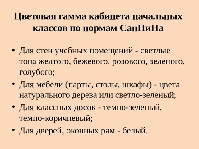 Цветовая гамма кабинета начальных классов по нормам СанПиНа Для стен учебных помещений - светлые тона желтого, бежевого, розового, зеленого, голубого; Для мебели (парты, столы, шкафы) - цвета натурального дерева или светло-зеленый; Для классных досок - темно-зеленый, темно-коричневый; Для дверей, оконных рам - белый. 