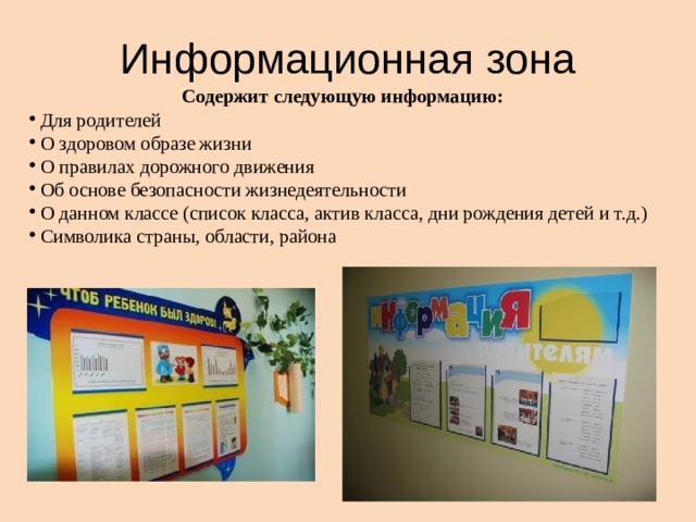 Информационная зона Содержит следующую информацию:  Для родителей  О здоровом образе жизни  О правилах дорожного движения  Об основе безопасности жизнедеятельности  О данном классе (список класса, актив класса, дни рождения детей и т.д.)  Символика страны, области, района 