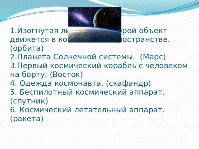 1.Изогнутая линия , по которой объект движется в космическом пространстве. (орбита)  2.Планета Солнечной системы. (Марс)  3.Первый космический корабль с человеком на борту. (Восток)  4. Одежда космонавта. (скафандр)  5. Беспилотный космический аппарат. (спутник)  6. Космический летательный аппарат. (ракета)       