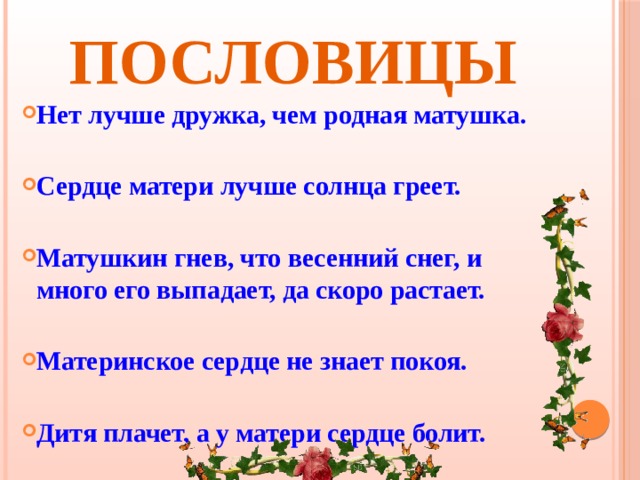 Пословицы   Нет лучше дружка, чем родная матушка.  Сердце матери лучше солнца греет.  Матушкин гнев, что весенний снег, и много его выпадает, да скоро растает.  Материнское сердце не знает покоя.  Дитя плачет, а у матери сердце болит.  