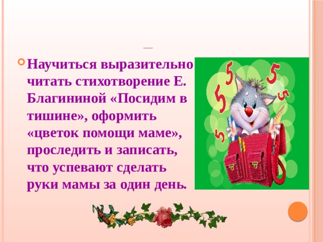                            Домашнее задание Научиться выразительно читать стихотворение Е. Благининой «Посидим в тишине», оформить «цветок помощи маме», проследить и записать, что успевают сделать руки мамы за один день. 