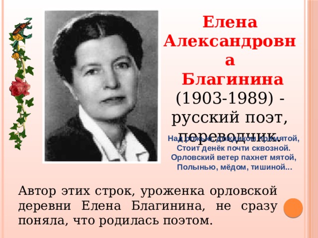 Елена Александровна  Благинина (1903-1989) - русский поэт, переводчик. Над рожью, дождиком примятой, Стоит денёк почти сквозной. Орловский ветер пахнет мятой, Полынью, мёдом, тишиной... Автор этих строк, уроженка орловской деревни Елена Благинина, не сразу поняла, что родилась поэтом. 