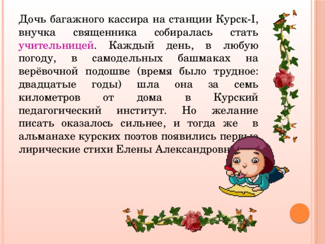 Дочь багажного кассира на станции Курск-I, внучка священника собиралась стать учительницей . Каждый день, в любую погоду, в самодельных башмаках на верёвочной подошве (время было трудное: двадцатые годы) шла она за семь километров от дома в Курский педагогический институт. Но желание писать оказалось сильнее, и тогда же в альманахе курских поэтов появились первые лирические стихи Елены Александровны. 