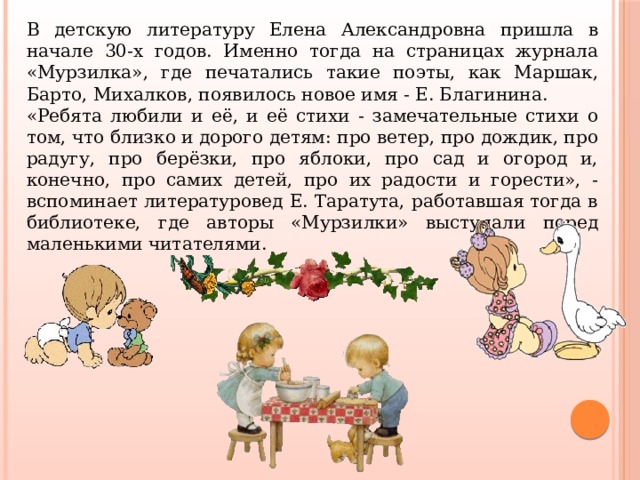 В детскую литературу Елена Александровна пришла в начале 30-х годов. Именно тогда на страницах журнала «Мурзилка», где печатались такие поэты, как Маршак, Барто, Михалков, появилось новое имя - Е. Благинина. «Ребята любили и её, и её стихи - замечательные стихи о том, что близко и дорого детям: про ветер, про дождик, про радугу, про берёзки, про яблоки, про сад и огород и, конечно, про самих детей, про их радости и горести», - вспоминает литературовед Е. Таратута, работавшая тогда в библиотеке, где авторы «Мурзилки» выступали перед маленькими читателями. 