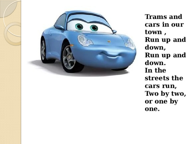 Trams and cars in our town , Run up and down, Run up and down. In the streets the cars run, Two by two, or one by one. 