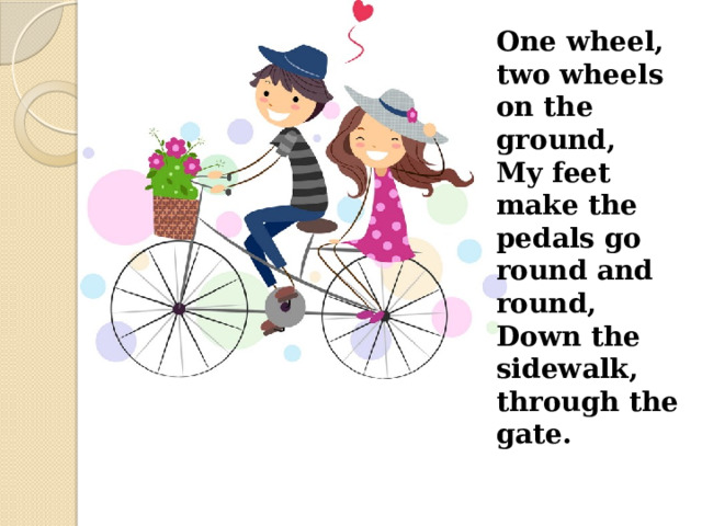 One wheel, two wheels on the ground, My feet make the pedals go round and round, Down the sidewalk, through the gate. 