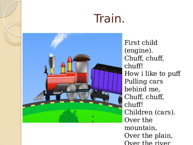 Train. First child (engine). Chuff, chuff, chuff! How i like to puff Pulling cars behind me, Chuff, chuff, chuff! Children (cars). Over the mountain, Over the plain, Over the river Here comes the train 