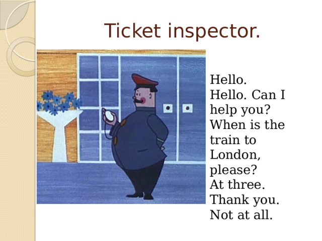 Ticket inspector. Hello. Hello. Can I help you? When is the train to London, please? At three. Thank you. Not at all.  
