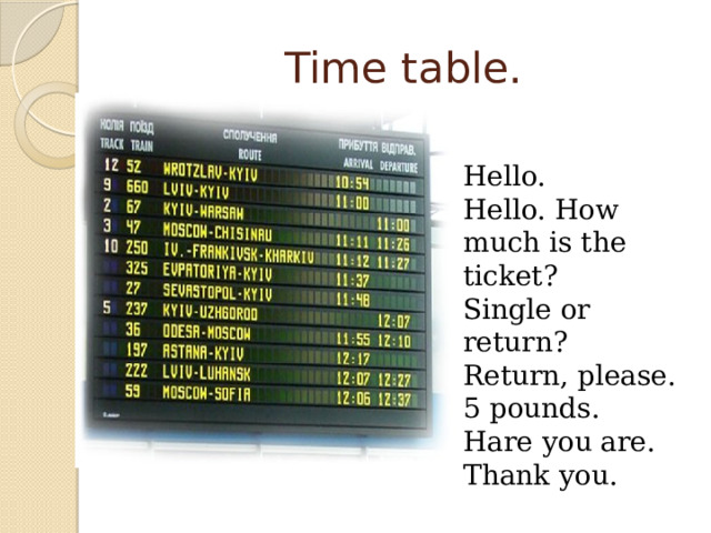 Time table. Hello. Hello. How much is the ticket? Single or return? Return, please. 5 pounds. Hare you are. Thank you.  