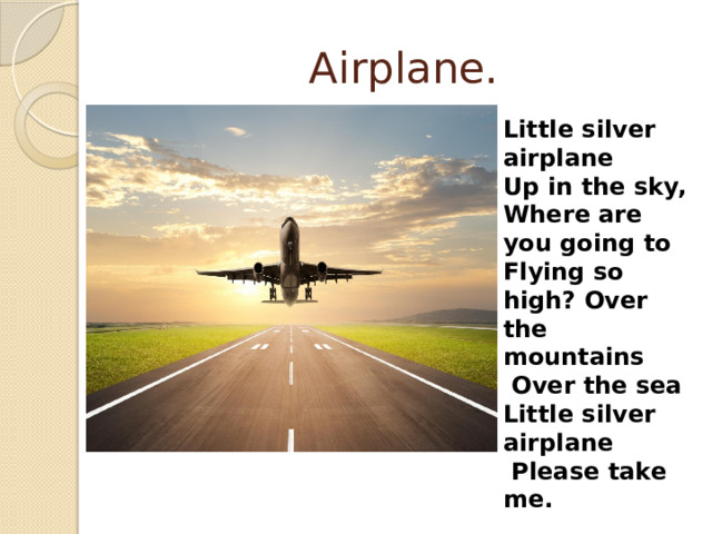 Airplane. Little silver airplane Up in the sky, Where are you going to Flying so high? Over the mountains  Over the sea Little silver airplane  Please take me. 