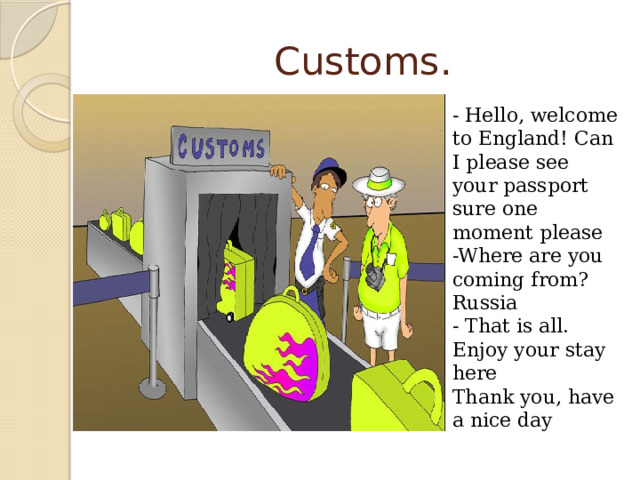 Customs. - Hello, welcome to England! Can I please see your passport  sure one moment please  -Where are you coming from?  Russia  - That is all. Enjoy your stay here  Thank you, have a nice day 