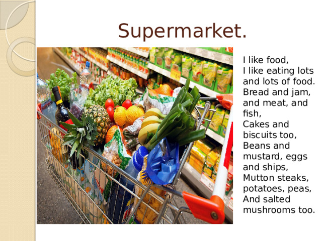Supermarket. I like food, I like eating lots and lots of food. Bread and jam, and meat, and fish, Cakes and biscuits too, Beans and mustard, eggs and ships, Mutton steaks, potatoes, peas, And salted mushrooms too. 