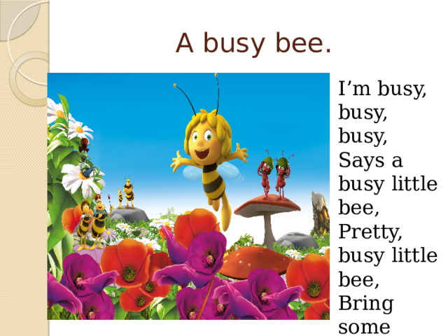 A busy bee. I’m busy, busy, busy, Says a busy little bee, Pretty, busy little bee, Bring some honey for my tea. 