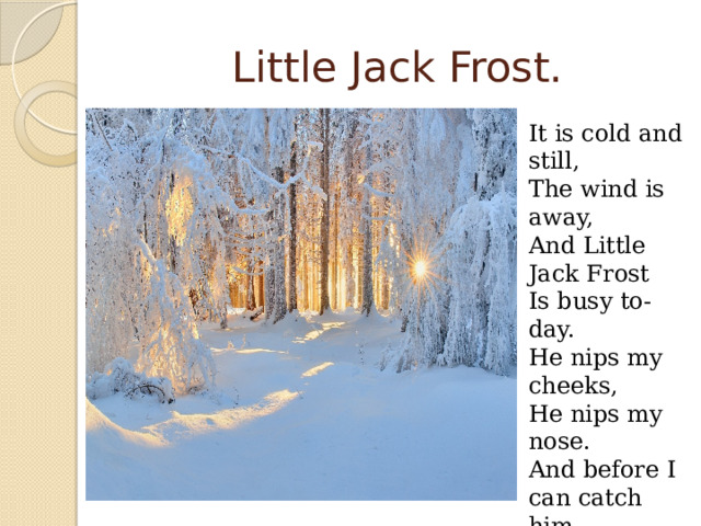 Little Jack Frost. It is cold and still, The wind is away, And Little Jack Frost Is busy to-day. He nips my cheeks, He nips my nose. And before I can catch him Away he goes. 