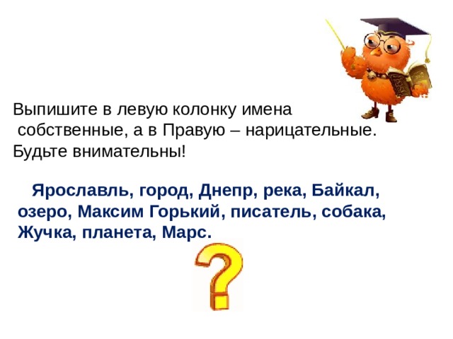 Выпишите в левую колонку имена  собственные, а в Правую – нарицательные. Будьте внимательны!   Ярославль, город, Днепр, река, Байкал,  озеро, Максим Горький, писатель, собака,  Жучка, планета, Марс.