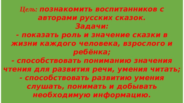 Цель: познакомить воспитанников с авторами русских сказок.  Задачи:  - показать роль и значение сказки в жизни каждого человека, взрослого и ребёнка;  - способствовать пониманию значения чтения для развития речи, умения читать;  - способствовать развитию умения слушать, понимать и добывать необходимую информацию. 