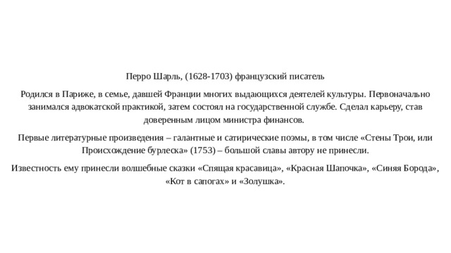   Перро Шарль, (1628-1703) французский писатель Родился в Париже, в семье, давшей Франции многих выдающихся деятелей культуры. Первоначально занимался адвокатской практикой, затем состоял на государственной службе. Сделал карьеру, став доверенным лицом министра финансов. Первые литературные произведения – галантные и сатирические поэмы, в том числе «Стены Трои, или Происхождение бурлеска» (1753) – большой славы автору не принесли. Известность ему принесли волшебные сказки «Спящая красавица», «Красная Шапочка», «Синяя Борода», «Кот в сапогах» и «Золушка». 