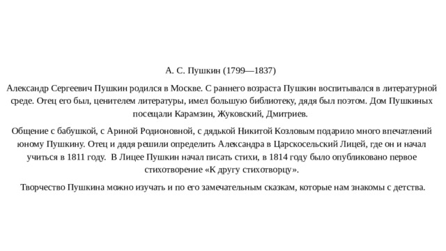 А. С. Пушкин (1799—1837) Александр Сергеевич Пушкин родился в Москве. С раннего возраста Пушкин воспитывался в литературной среде. Отец его был, ценителем литературы, имел большую библиотеку, дядя был поэтом. Дом Пушкиных посещали Карамзин, Жуковский, Дмитриев. Общение с бабушкой, с Ариной Родионовной, с дядькой Никитой Козловым подарило много впечатлений юному Пушкину. Отец и дядя решили определить Александра в Царскосельский Лицей, где он и начал учиться в 1811 году. В Лицее Пушкин начал писать стихи, в 1814 году было опубликовано первое стихотворение «К другу стихотворцу».  Творчество Пушкина можно изучать и по его замечательным сказкам, которые нам знакомы с детства.   