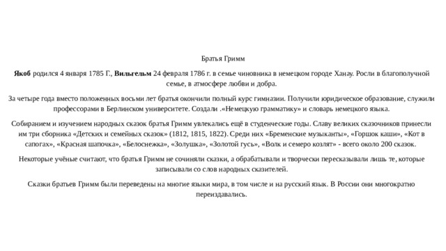  Братья Гримм Якоб родился 4 января 1785 Г., Вильгельм 24 февраля 1786 г. в семье чиновника в немецком городе Ханау. Росли в благополучной семье, в атмосфере любви и добра. За четыре года вместо положенных восьми лет братья окончили полный курс гимназии. Получили юридическое образование, служили профессорами в Берлинском университете. Создали .«Немецкую грамматику» и словарь немецкого языка. Собиранием и изучением народных сказок братья Гримм увлекались ещё в студенческие годы. Славу великих сказочников принесли им три сборника «Детских и семейных сказок» (1812, 1815, 1822). Среди них «Бременские музыканты», «Горшок каши», «Кот в сапогах», «Красная шапочка», «Белоснежка», «Золушка», «Золотой гусь», «Волк и семеро козлят» - всего около 200 сказок. Некоторые учёные считают, что братья Гримм не сочиняли сказки, а обрабатывали и творчески пересказывали лишь те, которые записывали со слов народных сказителей. Сказки братьев Гримм были переведены на многие языки мира, в том числе и на русский язык. В России они многократно переиздавались.   