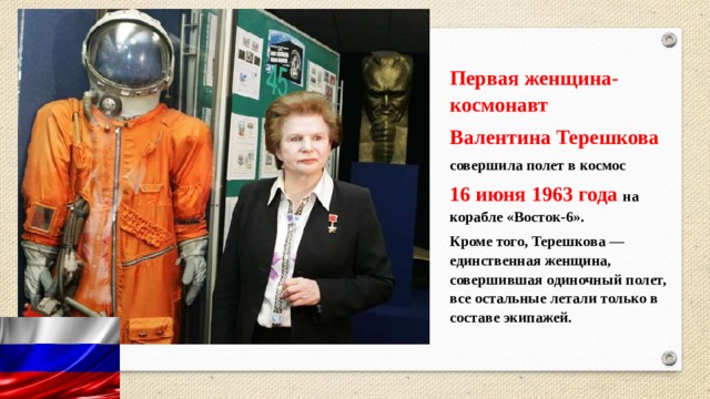 Первая женщина-космонавт  Валентина Терешкова   совершила полет в космос 16 июня 1963 года на корабле «Восток-6». Кроме того, Терешкова — единственная женщина, совершившая одиночный полет, все остальные летали только в составе экипажей. 