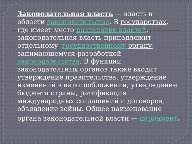 Законода́тельная власть  — власть в области  законодательства . В  государствах , где имеет место  разделение властей , законодательная власть принадлежит отдельному государственному органу , занимающемуся разработкой  законодательства . В функции законодательных органов также входит утверждение правительства, утверждение изменений в налогообложении, утверждение бюджета страны, ратификация международных соглашений и договоров, объявление войны. Общее наименование органа законодательной власти —  парламент . 