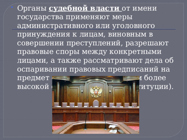 Органы судебной власти от имени государства применяют меры административного или уголовного принуждения к лицам, виновным в совершении преступлений, разрешают правовые споры между конкретными лицами, а также рассматривают дела об оспаривании правовых предписаний на предмет соответствия правилам более высокой силы (законов — Конституции). 