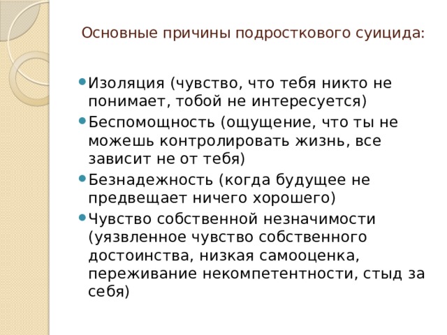 Основные причины подросткового суицида:   Изоляция (чувство, что тебя никто не понимает, тобой не интересуется) Беспомощность (ощущение, что ты не можешь контролировать жизнь, все зависит не от тебя) Безнадежность (когда будущее не предвещает ничего хорошего) Чувство собственной незначимости (уязвленное чувство собственного достоинства, низкая самооценка, переживание некомпетентности, стыд за себя) 