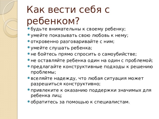 Как вести себя с ребенком? будьте внимательны к своему ребенку; умейте показывать свою любовь к нему; откровенно разговаривайте с ним; умейте слушать ребенка; не бойтесь прямо спросить о самоубийстве; не оставляйте ребенка один на один с проблемой; предлагайте конструктивные подходы к решению проблемы; вселяйте надежду, что любая ситуация может разрешиться конструктивно; привлеките к оказанию поддержки значимых для ребенка лиц; обратитесь за помощью к специалистам. 