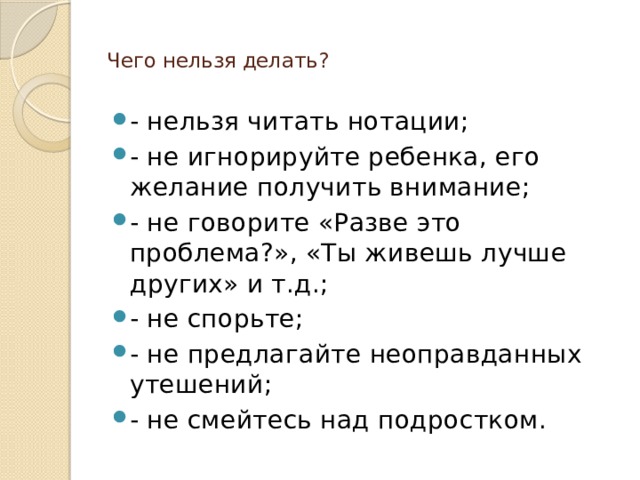  Чего нельзя делать?   - нельзя читать нотации; - не игнорируйте ребенка, его желание получить внимание; - не говорите «Разве это проблема?», «Ты живешь лучше других» и т.д.; - не спорьте; - не предлагайте неоправданных утешений; - не смейтесь над подростком. 