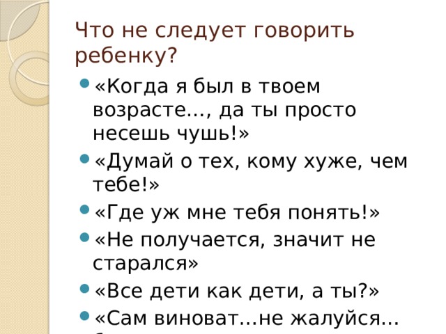 Что не следует говорить ребенку? «Когда я был в твоем возрасте…, да ты просто несешь чушь!» «Думай о тех, кому хуже, чем тебе!» «Где уж мне тебя понять!» «Не получается, значит не старался» «Все дети как дети, а ты?» «Сам виноват…не жалуйся…бестолочь» 