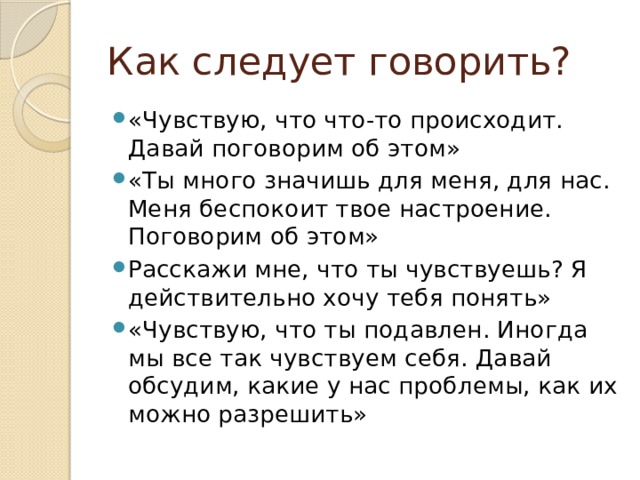 Как следует говорить? «Чувствую, что что-то происходит. Давай поговорим об этом» «Ты много значишь для меня, для нас. Меня беспокоит твое настроение. Поговорим об этом» Расскажи мне, что ты чувствуешь? Я действительно хочу тебя понять» «Чувствую, что ты подавлен. Иногда мы все так чувствуем себя. Давай обсудим, какие у нас проблемы, как их можно разрешить» 