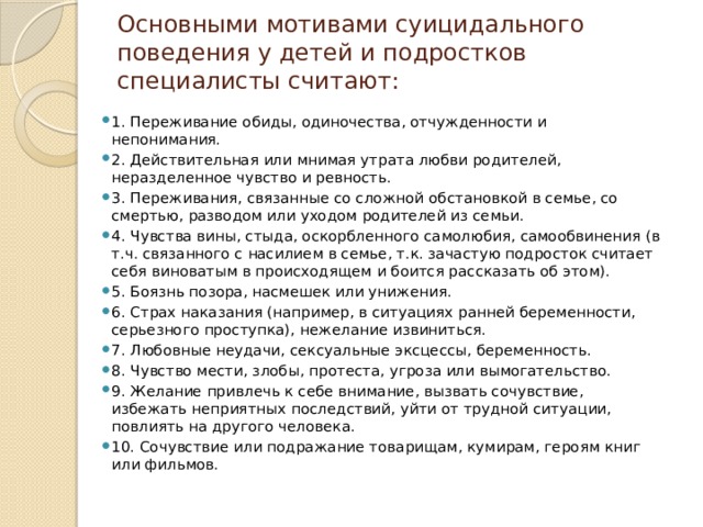 Основными мотивами суицидального поведения у детей и подростков специалисты считают:   1. Переживание обиды, одиночества, отчужденности и непонимания. 2. Действительная или мнимая утрата любви родителей, неразделенное чувство и ревность. 3. Переживания, связанные со сложной обстановкой в семье, со смертью, разводом или уходом родителей из семьи. 4. Чувства вины, стыда, оскорбленного самолюбия, самообвинения (в т.ч. связанного с насилием в семье, т.к. зачастую подросток считает себя виноватым в происходящем и боится рассказать об этом). 5. Боязнь позора, насмешек или унижения. 6. Страх наказания (например, в ситуациях ранней беременности, серьезного проступка), нежелание извиниться. 7. Любовные неудачи, сексуальные эксцессы, беременность. 8. Чувство мести, злобы, протеста, угроза или вымогательство. 9. Желание привлечь к себе внимание, вызвать сочувствие, избежать неприятных последствий, уйти от трудной ситуации, повлиять на другого человека. 10. Сочувствие или подражание товарищам, кумирам, героям книг или фильмов. 