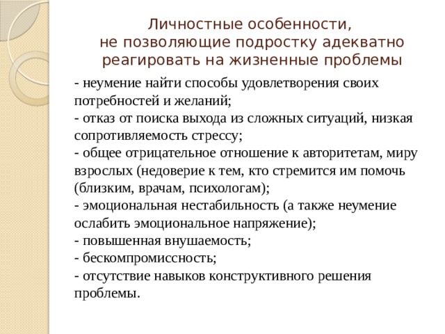 Личностные особенности,  не позволяющие подростку адекватно реагировать на жизненные проблемы - неумение найти способы удовлетворения своих потребностей и желаний; - отказ от поиска выхода из сложных ситуаций, низкая сопротивляемость стрессу; - общее отрицательное отношение к авторитетам, миру взрослых (недоверие к тем, кто стремится им помочь (близким, врачам, психологам); - эмоциональная нестабильность (а также неумение ослабить эмоциональное напряжение); - повышенная внушаемость; - бескомпромиссность; - отсутствие навыков конструктивного решения проблемы. 