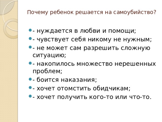 Почему ребенок решается на самоубийство?   - нуждается в любви и помощи; - чувствует себя никому не нужным; - не может сам разрешить сложную ситуацию; - накопилось множество нерешенных проблем; - боится наказания; - хочет отомстить обидчикам; - хочет получить кого-то или что-то. 